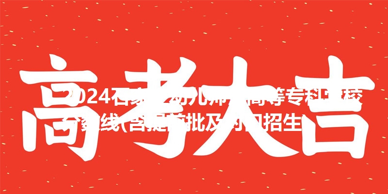 2024石家庄幼儿师范高等专科学校分数线(含提前批及对口招生)