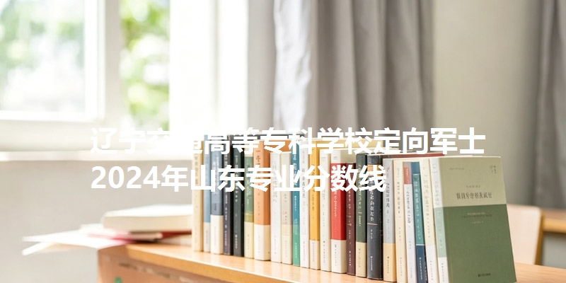 辽宁交通高等专科学校定向军士2024年山东专业分数线