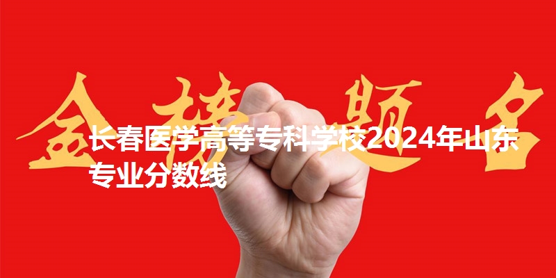 长春医学高等专科学校2024年山东专业分数线