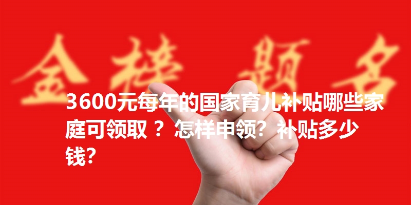 3600元每年的国家育儿补贴哪些家庭可领取 ？怎样申领？补贴多少钱？