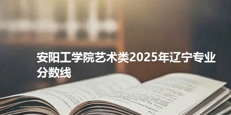 安阳工学院艺术类2025年辽宁专业分数线