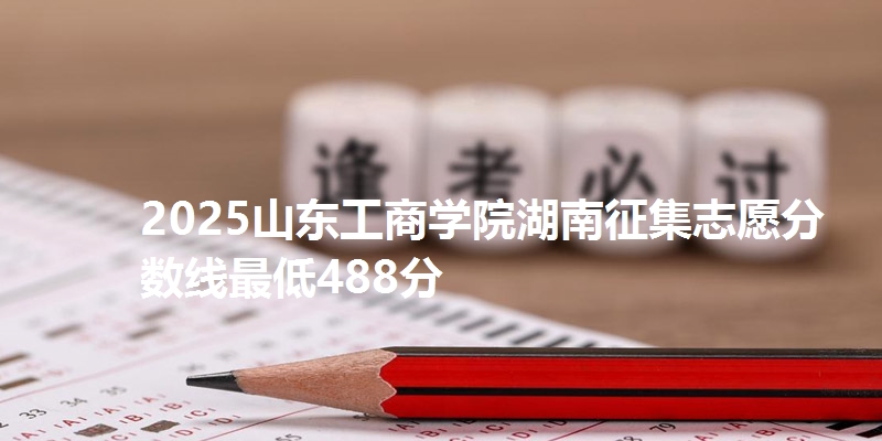 2025山东工商学院湖南征集志愿分数线最低488分