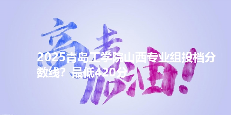 2025青岛工学院山西专业组投档分数线？最低420分