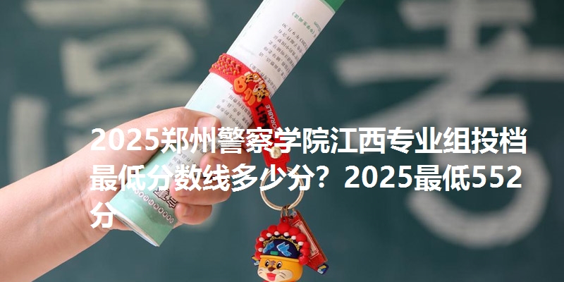 2025郑州警察学院江西专业组投档最低分数线多少分？2025最低552分
