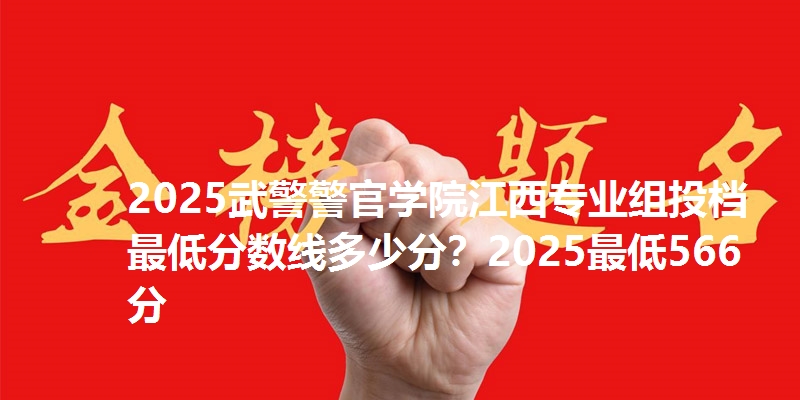 2025武警警官学院江西专业组投档最低分数线多少分？2025最低566分
