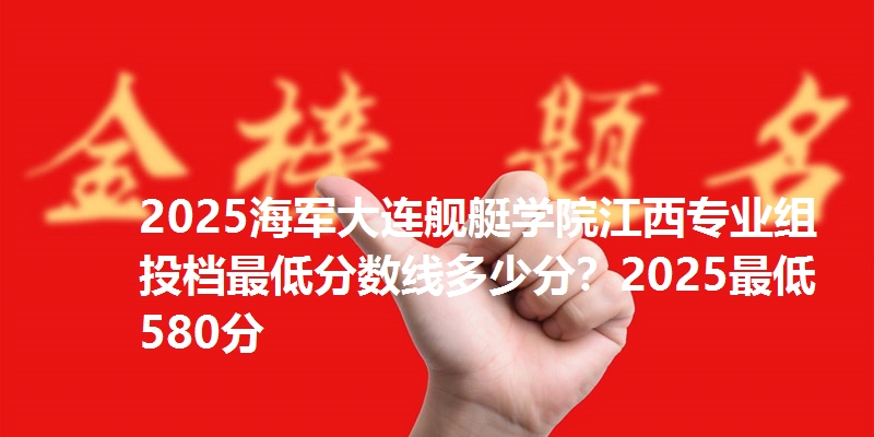 2025海军大连舰艇学院江西专业组投档最低分数线多少分？2025最低580分