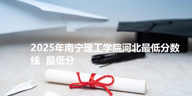 2025年南宁理工学院河北最低分数线  最低分