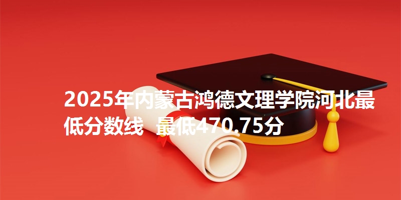 2025年内蒙古鸿德文理学院河北最低分数线  最低470.75分
