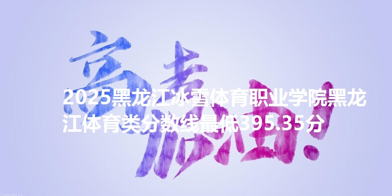 2025黑龙江冰雪体育职业学院黑龙江体育类分数线最低395.35分