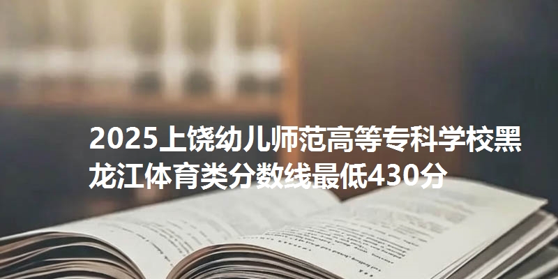2025上饶幼儿师范高等专科学校黑龙江体育类分数线最低430分