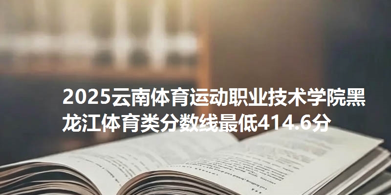 2025云南体育运动职业技术学院黑龙江体育类分数线最低414.6分