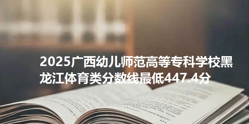 2025广西幼儿师范高等专科学校黑龙江体育类分数线最低447.4分