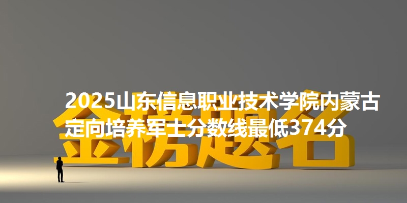 2025山东信息职业技术学院内蒙古定向培养军士分数线最低374分