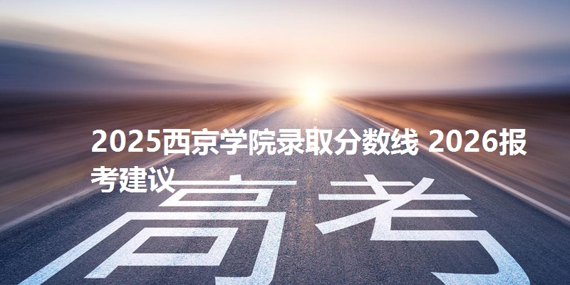 2025西京学院录取分数线 2026报考建议