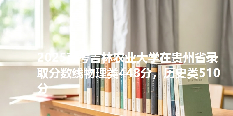 2025高考吉林农业大学在贵州省录取分数线物理类448分，历史类510分