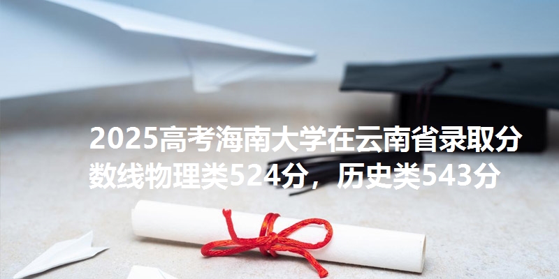2025高考海南大学在云南省录取分数线物理类524分，历史类543分